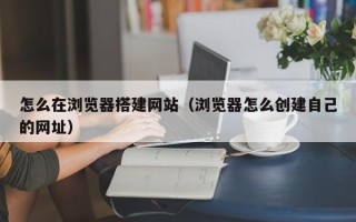 三亚怎么在浏览器搭建网站（浏览器怎么创建自己的网址）