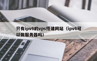 三亚只有ipv6的vps搭建网站（ipv6可以做服务器吗）